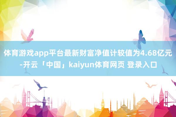 体育游戏app平台最新财富净值计较值为4.68亿元-开云「中国」kaiyun体育网页 登录入口