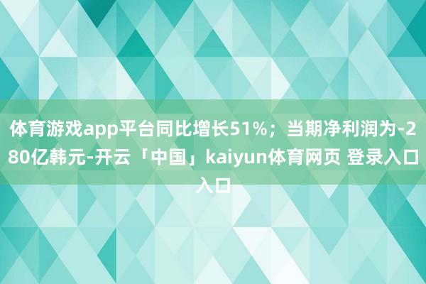 体育游戏app平台同比增长51%；当期净利润为-280亿韩元-开云「中国」kaiyun体育网页 登录入口