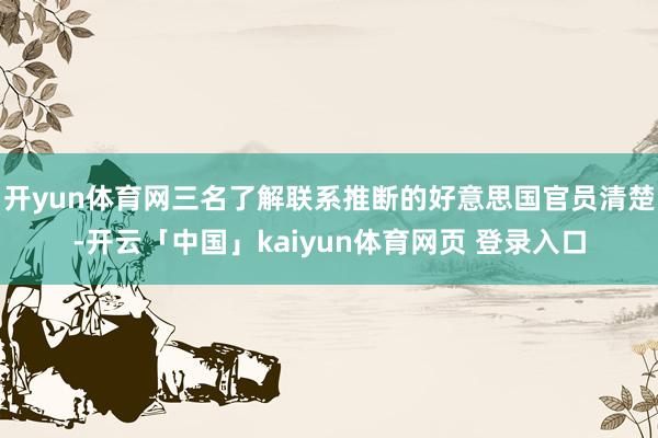 开yun体育网三名了解联系推断的好意思国官员清楚-开云「中国」kaiyun体育网页 登录入口