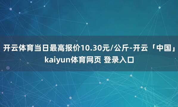 开云体育当日最高报价10.30元/公斤-开云「中国」kaiyun体育网页 登录入口