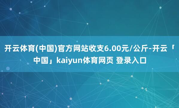 开云体育(中国)官方网站收支6.00元/公斤-开云「中国」kaiyun体育网页 登录入口