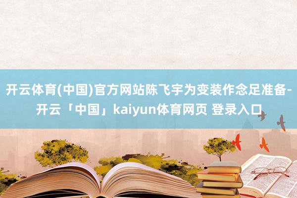 开云体育(中国)官方网站陈飞宇为变装作念足准备-开云「中国」kaiyun体育网页 登录入口