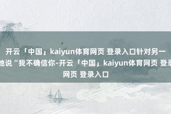 开云「中国」kaiyun体育网页 登录入口针对另一位对她说“我不确信你-开云「中国」kaiyun体育网页 登录入口