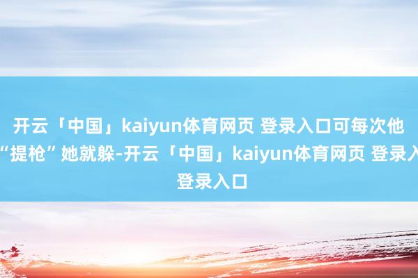 开云「中国」kaiyun体育网页 登录入口可每次他一“提枪”她就躲-开云「中国」kaiyun体育网页 登录入口