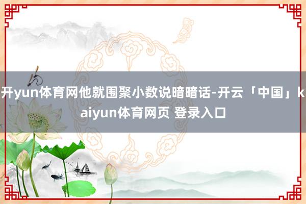 开yun体育网他就围聚小数说暗暗话-开云「中国」kaiyun体育网页 登录入口