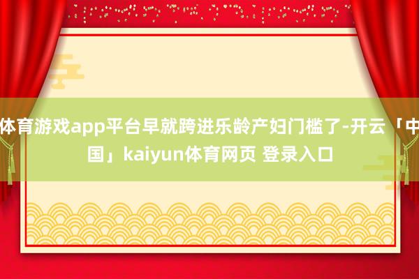 体育游戏app平台早就跨进乐龄产妇门槛了-开云「中国」kaiyun体育网页 登录入口
