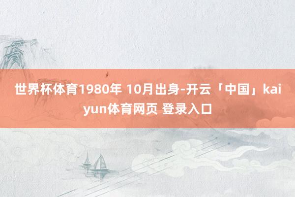 世界杯体育1980　年 10　月出身-开云「中国」kaiyun体育网页 登录入口
