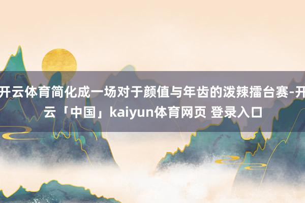 开云体育简化成一场对于颜值与年齿的泼辣擂台赛-开云「中国」kaiyun体育网页 登录入口