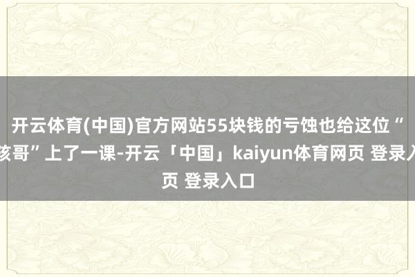 开云体育(中国)官方网站55块钱的亏蚀也给这位“小孩哥”上了一课-开云「中国」kaiyun体育网页 登录入口