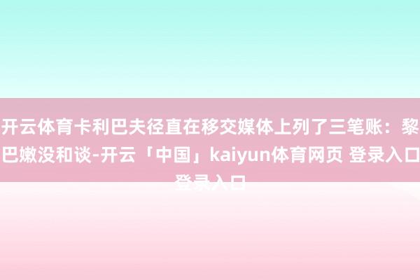 开云体育卡利巴夫径直在移交媒体上列了三笔账：黎巴嫩没和谈-开云「中国」kaiyun体育网页 登录入口