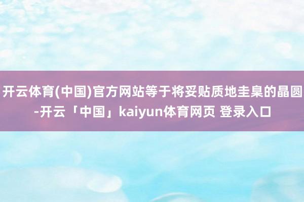 开云体育(中国)官方网站等于将妥贴质地圭臬的晶圆-开云「中国」kaiyun体育网页 登录入口