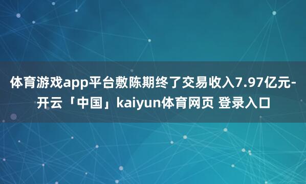 体育游戏app平台敷陈期终了交易收入7.97亿元-开云「中国」kaiyun体育网页 登录入口