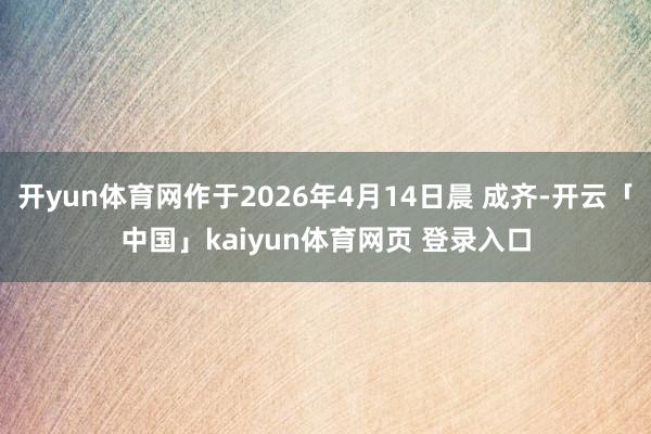开yun体育网作于2026年4月14日晨 成齐-开云「中国」kaiyun体育网页 登录入口