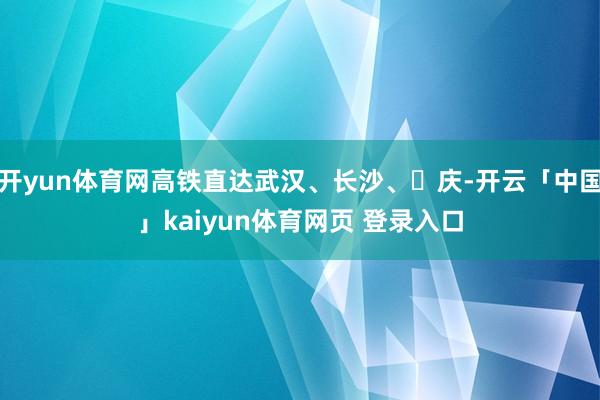 开yun体育网高铁直达武汉、长沙、᯿庆-开云「中国」kaiyun体育网页 登录入口