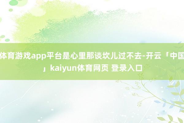 体育游戏app平台是心里那谈坎儿过不去-开云「中国」kaiyun体育网页 登录入口