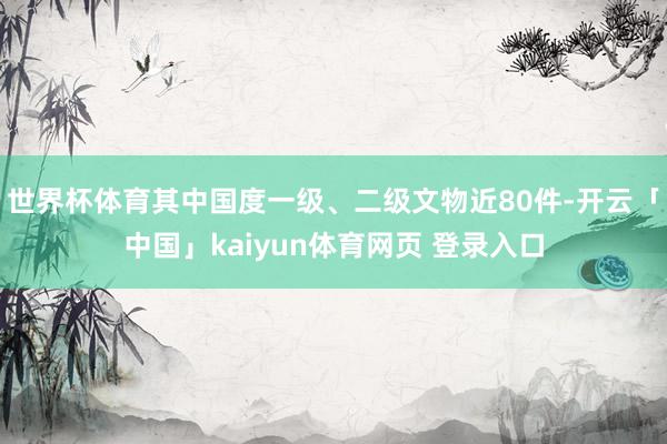 世界杯体育其中国度一级、二级文物近80件-开云「中国」kaiyun体育网页 登录入口