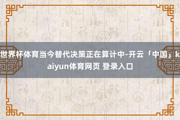 世界杯体育当今替代决策正在算计中-开云「中国」kaiyun体育网页 登录入口