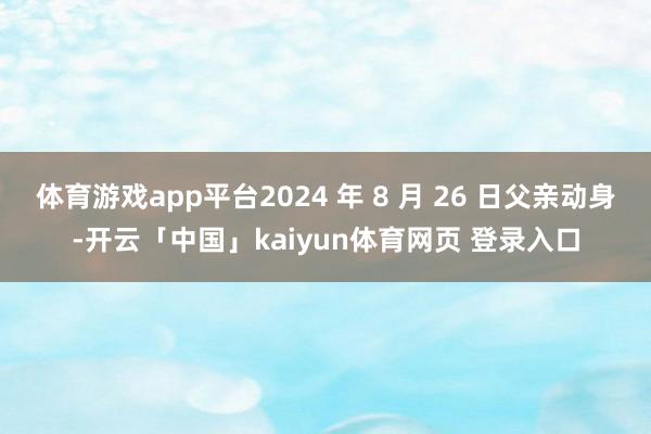 体育游戏app平台2024 年 8 月 26 日父亲动身-开云「中国」kaiyun体育网页 登录入口