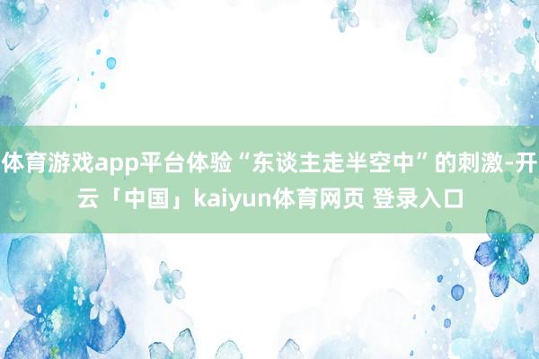 体育游戏app平台体验“东谈主走半空中”的刺激-开云「中国」kaiyun体育网页 登录入口