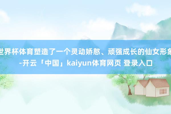 世界杯体育塑造了一个灵动娇憨、顽强成长的仙女形象-开云「中国」kaiyun体育网页 登录入口