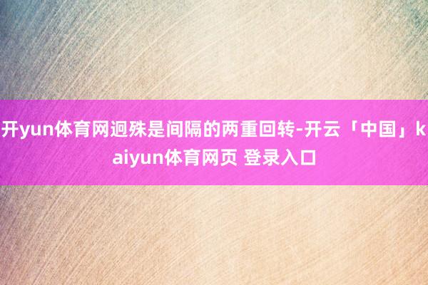 开yun体育网迥殊是间隔的两重回转-开云「中国」kaiyun体育网页 登录入口