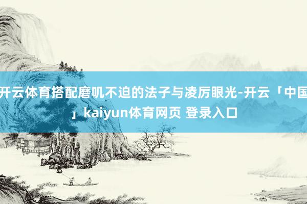开云体育搭配磨叽不迫的法子与凌厉眼光-开云「中国」kaiyun体育网页 登录入口