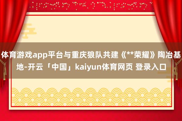 体育游戏app平台与重庆狼队共建《**荣耀》陶冶基地-开云「中国」kaiyun体育网页 登录入口