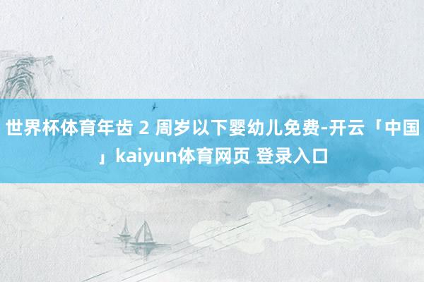 世界杯体育年齿 2 周岁以下婴幼儿免费-开云「中国」kaiyun体育网页 登录入口