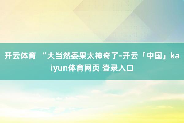 开云体育  “大当然委果太神奇了-开云「中国」kaiyun体育网页 登录入口