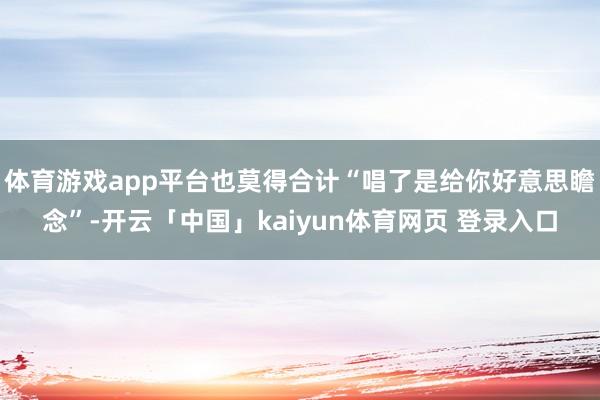 体育游戏app平台也莫得合计“唱了是给你好意思瞻念”-开云「中国」kaiyun体育网页 登录入口