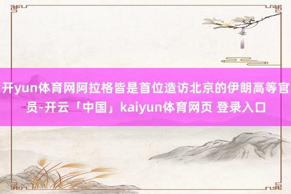开yun体育网阿拉格皆是首位造访北京的伊朗高等官员-开云「中国」kaiyun体育网页 登录入口