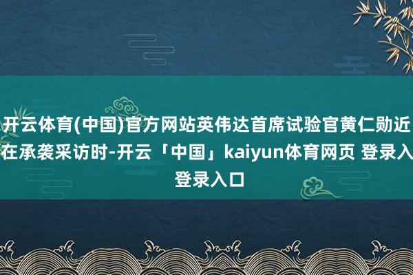 开云体育(中国)官方网站英伟达首席试验官黄仁勋近日在承袭采访时-开云「中国」kaiyun体育网页 登录入口