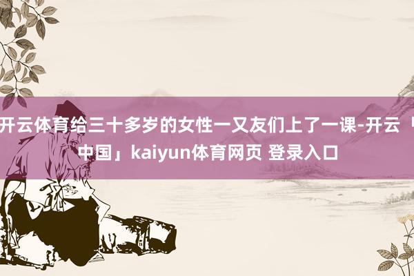 开云体育给三十多岁的女性一又友们上了一课-开云「中国」kaiyun体育网页 登录入口