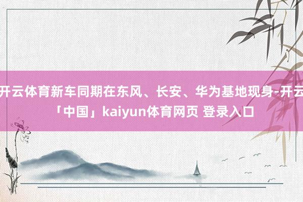 开云体育新车同期在东风、长安、华为基地现身-开云「中国」kaiyun体育网页 登录入口