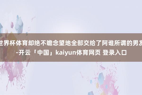 世界杯体育却绝不瞻念望地全部交给了阿谁所谓的男友-开云「中国」kaiyun体育网页 登录入口