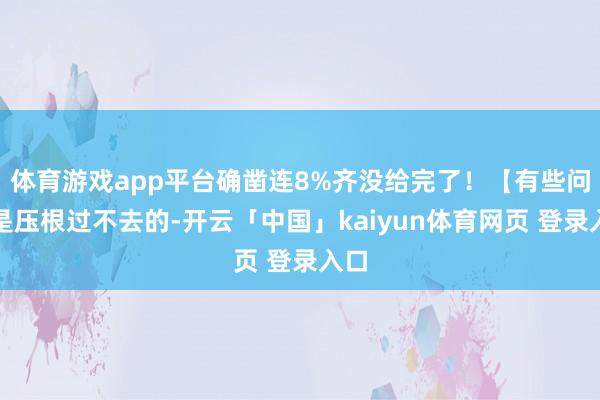 体育游戏app平台确凿连8%齐没给完了！【有些问题是压根过不去的-开云「中国」kaiyun体育网页 登录入口