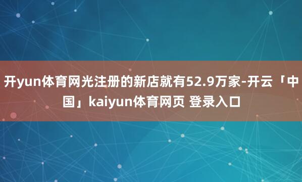 开yun体育网光注册的新店就有52.9万家-开云「中国」kaiyun体育网页 登录入口