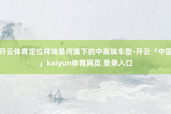 开云体育定位祥瑞星河旗下的中高端车型-开云「中国」kaiyun体育网页 登录入口