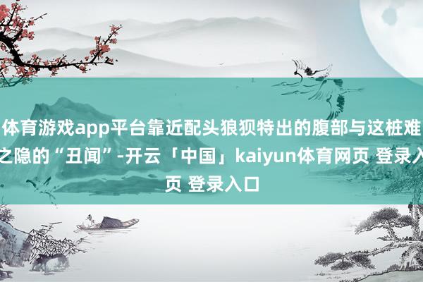 体育游戏app平台靠近配头狼狈特出的腹部与这桩难言之隐的“丑闻”-开云「中国」kaiyun体育网页 登录入口