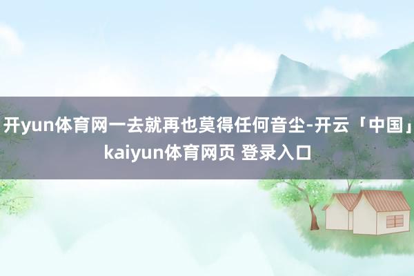 开yun体育网一去就再也莫得任何音尘-开云「中国」kaiyun体育网页 登录入口