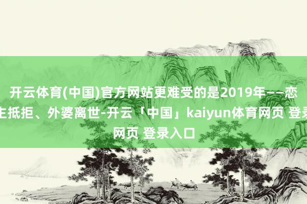开云体育(中国)官方网站更难受的是2019年——恋东谈主抵拒、外婆离世-开云「中国」kaiyun体育网页 登录入口