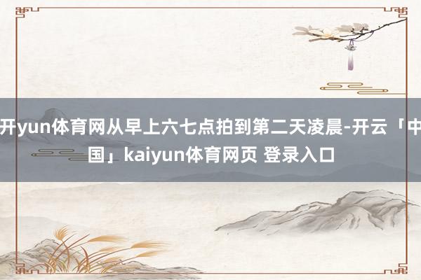 开yun体育网从早上六七点拍到第二天凌晨-开云「中国」kaiyun体育网页 登录入口