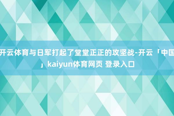 开云体育与日军打起了堂堂正正的攻坚战-开云「中国」kaiyun体育网页 登录入口