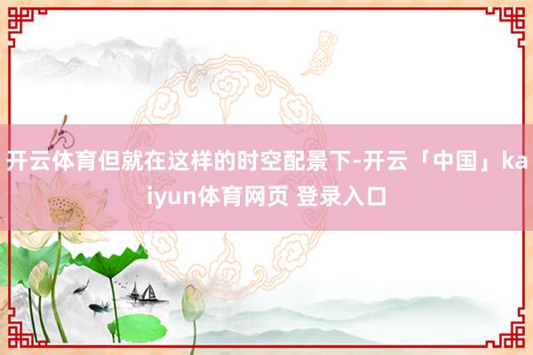 开云体育但就在这样的时空配景下-开云「中国」kaiyun体育网页 登录入口