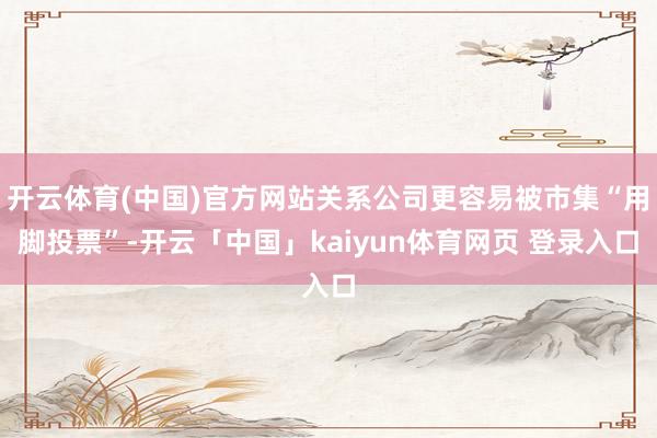 开云体育(中国)官方网站关系公司更容易被市集“用脚投票”-开云「中国」kaiyun体育网页 登录入口