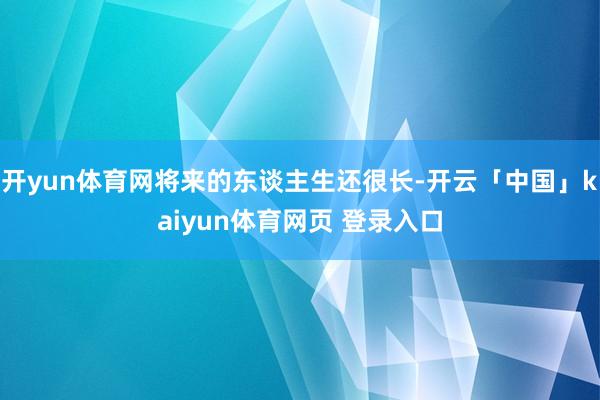 开yun体育网将来的东谈主生还很长-开云「中国」kaiyun体育网页 登录入口