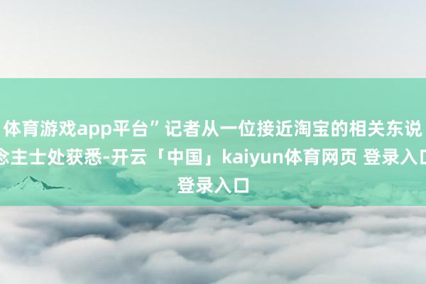 体育游戏app平台”记者从一位接近淘宝的相关东说念主士处获悉-开云「中国」kaiyun体育网页 登录入口