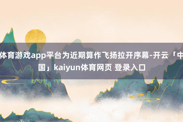 体育游戏app平台为近期算作飞扬拉开序幕-开云「中国」kaiyun体育网页 登录入口