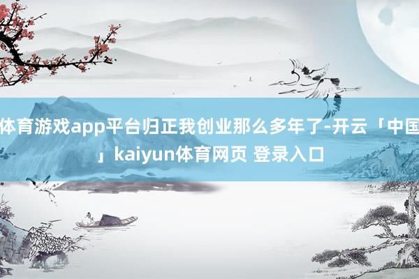 体育游戏app平台归正我创业那么多年了-开云「中国」kaiyun体育网页 登录入口