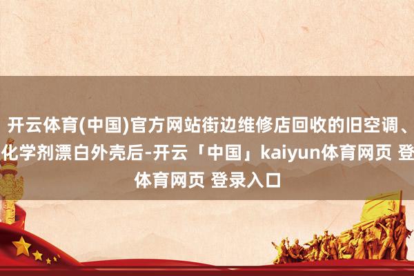 开云体育(中国)官方网站街边维修店回收的旧空调、雪柜经化学剂漂白外壳后-开云「中国」kaiyun体育网页 登录入口
